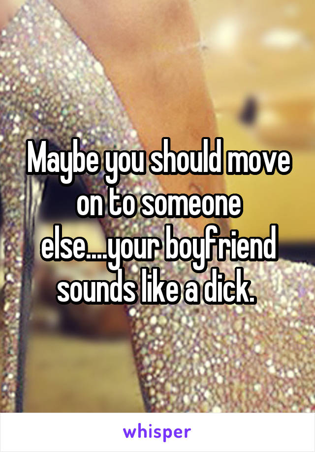 Maybe you should move on to someone else....your boyfriend sounds like a dick. 