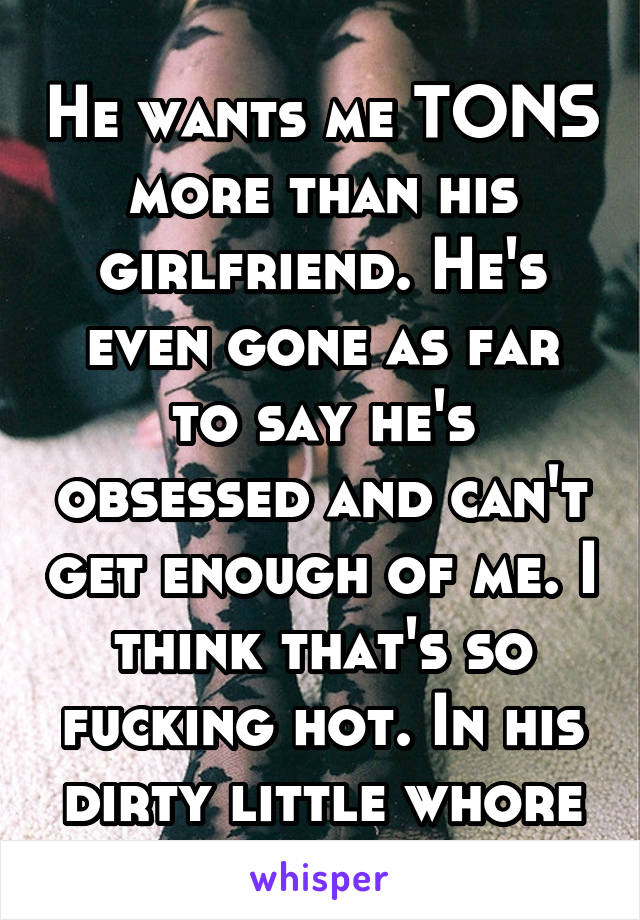 He wants me TONS more than his girlfriend. He's even gone as far to say he's obsessed and can't get enough of me. I think that's so fucking hot. In his dirty little whore