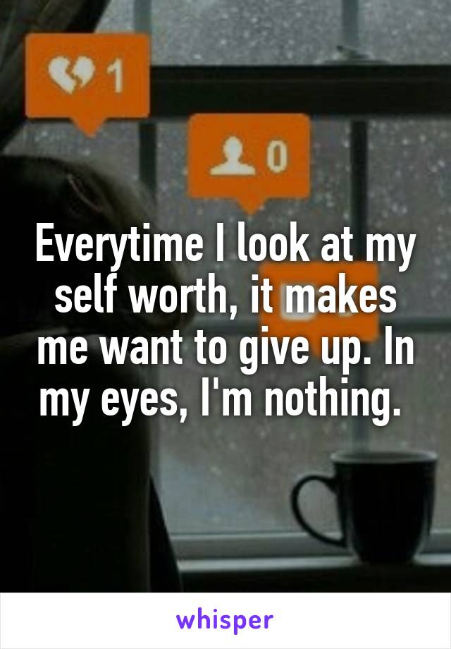 Everytime I look at my self worth, it makes me want to give up. In my eyes, I'm nothing. 