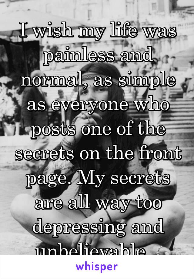 I wish my life was painless and normal, as simple as everyone who posts one of the secrets on the front page. My secrets are all way too depressing and unbelievable...