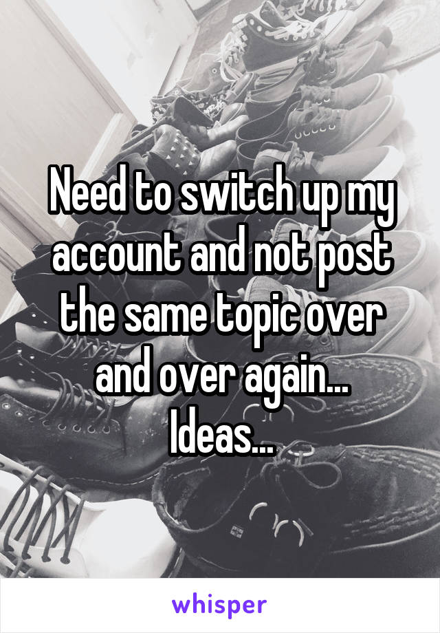 Need to switch up my account and not post the same topic over and over again...
Ideas...