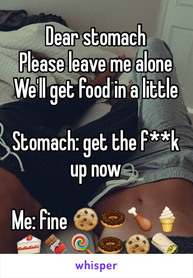 Dear stomach
Please leave me alone 
We'll get food in a little

Stomach: get the f**k up now

Me: fine 🍪🍩🍗🍦🍰🍫🍭🍩🍪🌯