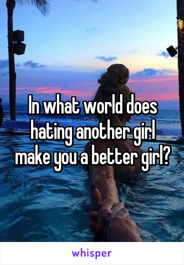 In what world does hating another girl make you a better girl?