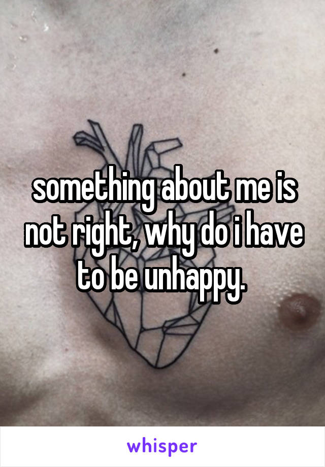 something about me is not right, why do i have to be unhappy. 