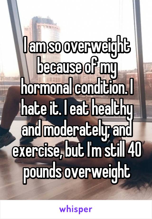 I am so overweight because of my hormonal condition. I hate it. I eat healthy and moderately; and exercise, but I'm still 40 pounds overweight