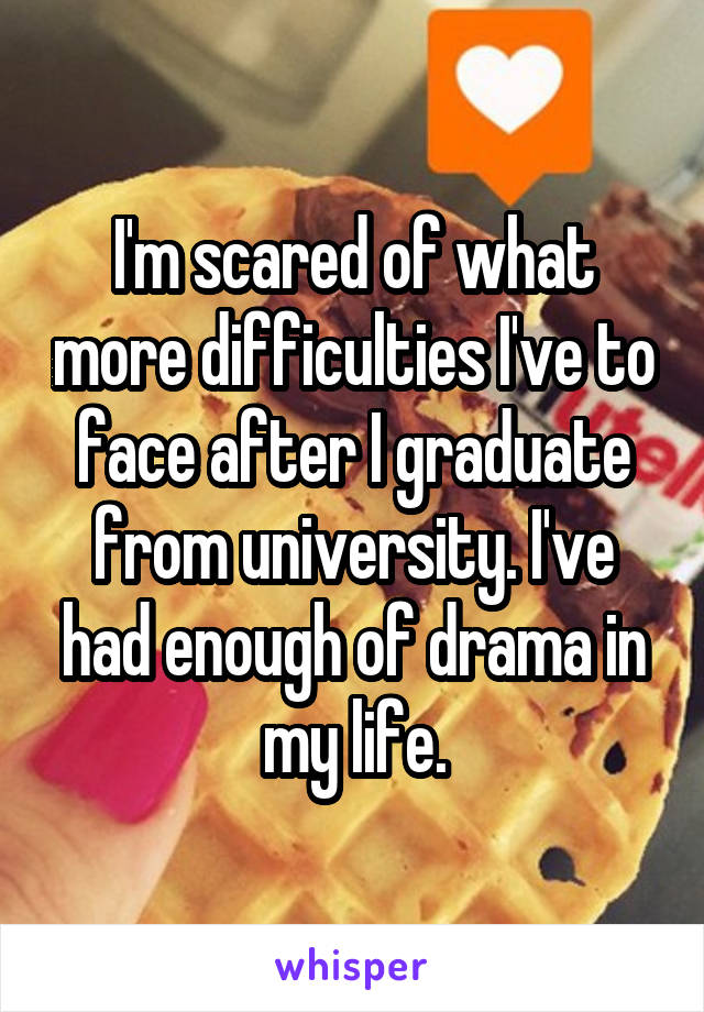 I'm scared of what more difficulties I've to face after I graduate from university. I've had enough of drama in my life.