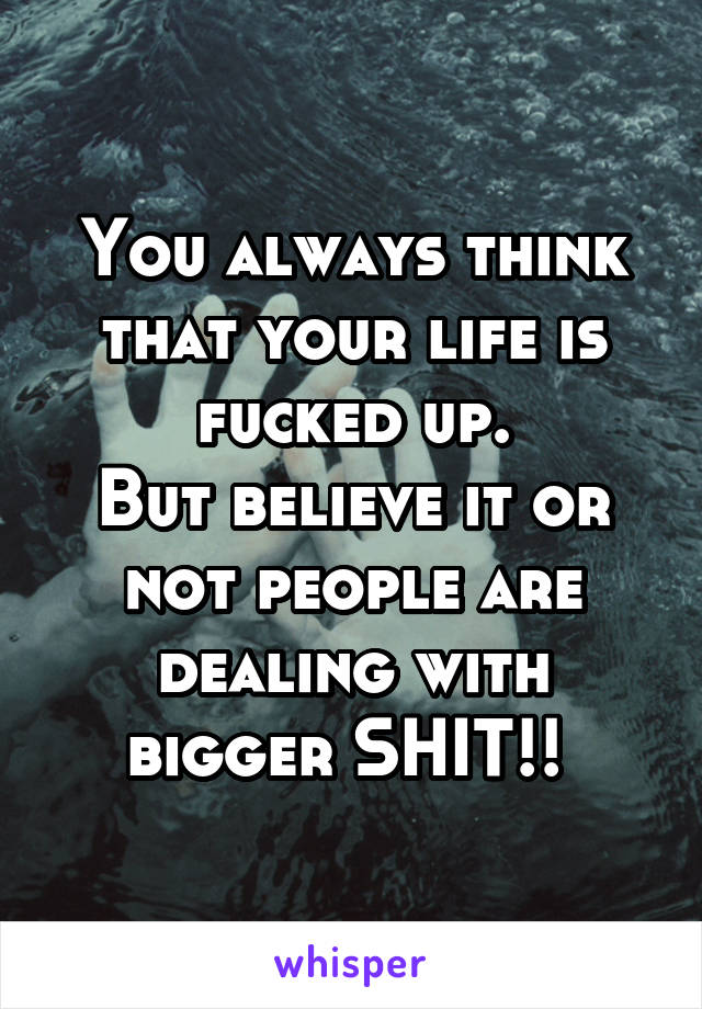 You always think that your life is fucked up.
But believe it or not people are dealing with bigger SHIT!! 