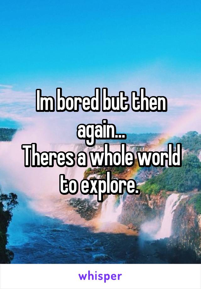 Im bored but then again...
Theres a whole world to explore. 