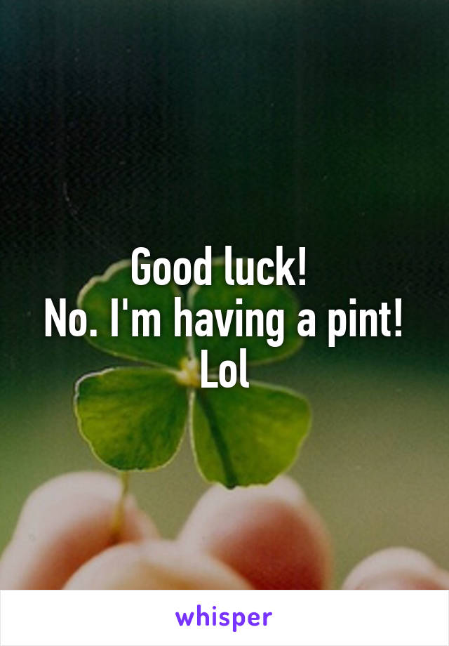 Good luck! 
No. I'm having a pint! Lol