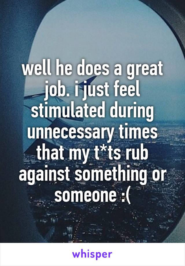 well he does a great job. i just feel stimulated during unnecessary times that my t*ts rub against something or someone :(