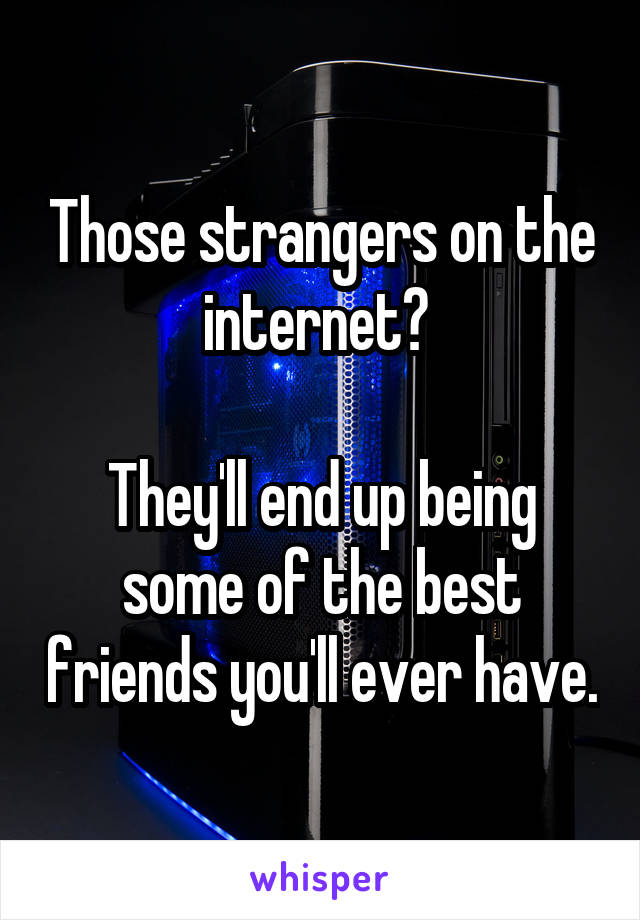 Those strangers on the internet? 

They'll end up being some of the best friends you'll ever have.