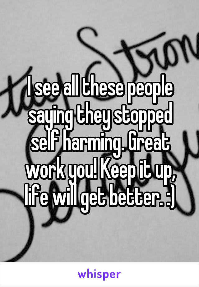 I see all these people saying they stopped self harming. Great work you! Keep it up, life will get better. :)