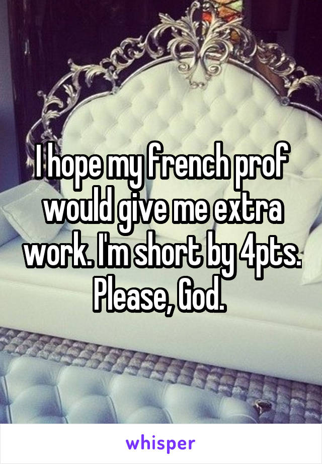 I hope my french prof would give me extra work. I'm short by 4pts. Please, God. 