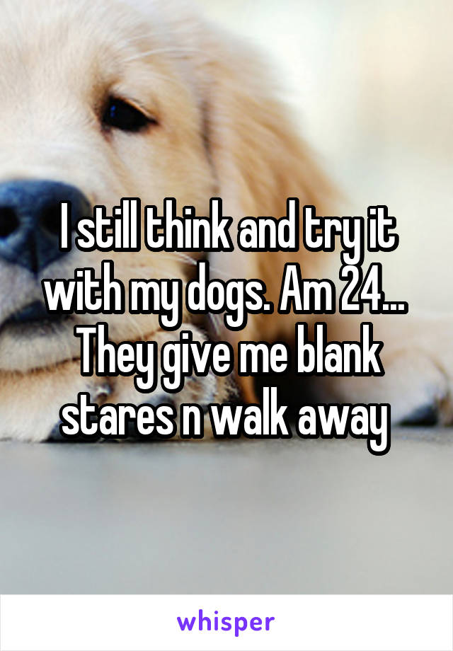 I still think and try it with my dogs. Am 24... 
They give me blank stares n walk away 