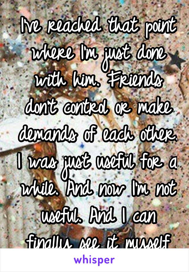 I've reached that point where I'm just done with him. Friends don't control or make demands of each other. I was just useful for a while. And now I'm not useful. And I can finally see it myself