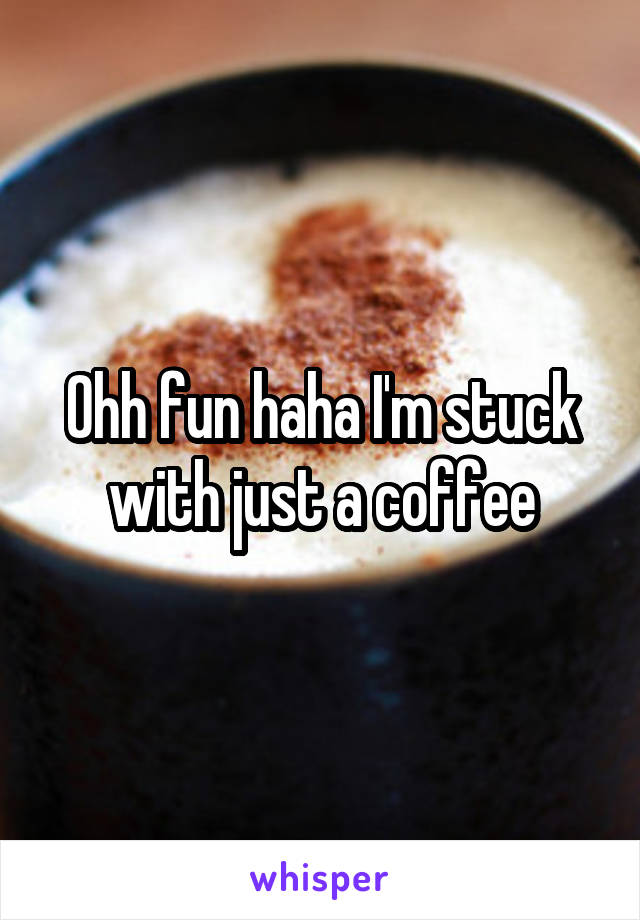 Ohh fun haha I'm stuck with just a coffee