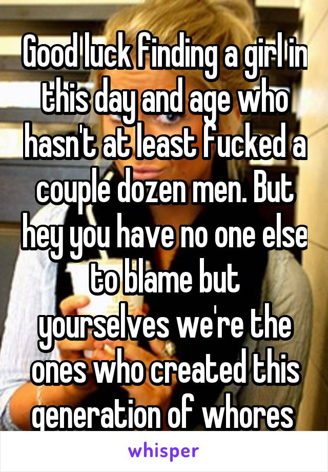 Good luck finding a girl in this day and age who hasn't at least fucked a couple dozen men. But hey you have no one else to blame but yourselves we're the ones who created this generation of whores 