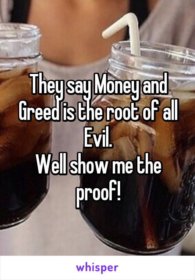 They say Money and Greed is the root of all Evil.
Well show me the proof!