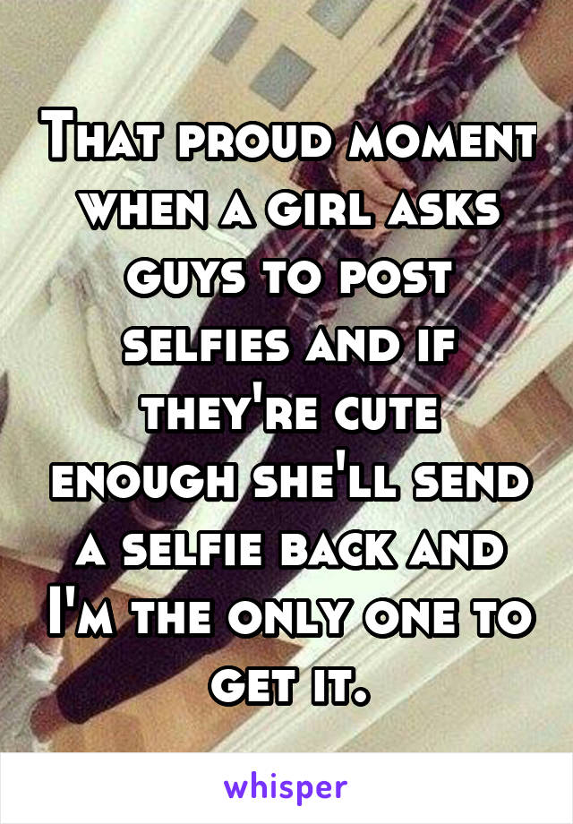 That proud moment when a girl asks guys to post selfies and if they're cute enough she'll send a selfie back and I'm the only one to get it.