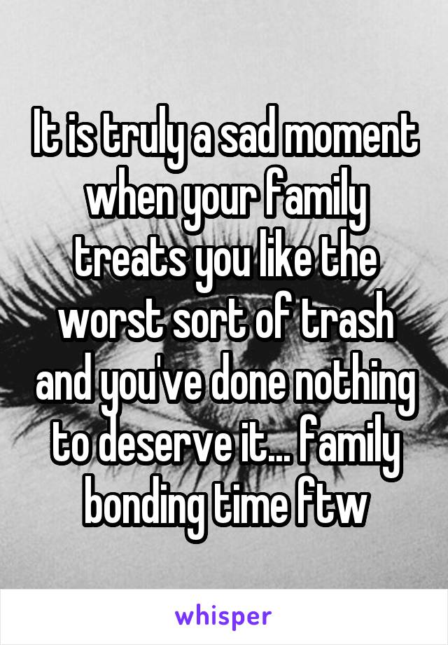 It is truly a sad moment when your family treats you like the worst sort of trash and you've done nothing to deserve it... family bonding time ftw