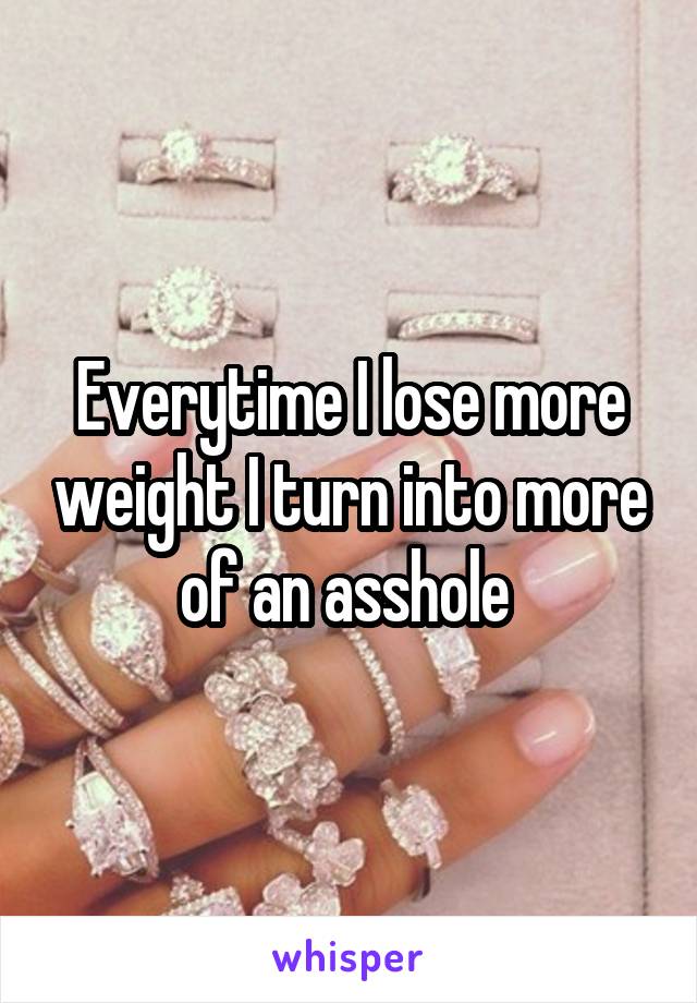 Everytime I lose more weight I turn into more of an asshole 