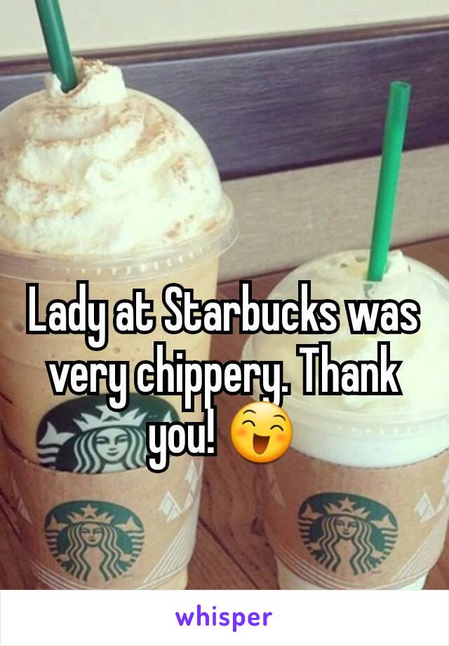 Lady at Starbucks was very chippery. Thank you! 😄