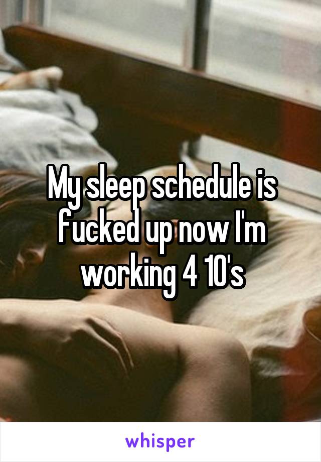 My sleep schedule is fucked up now I'm working 4 10's