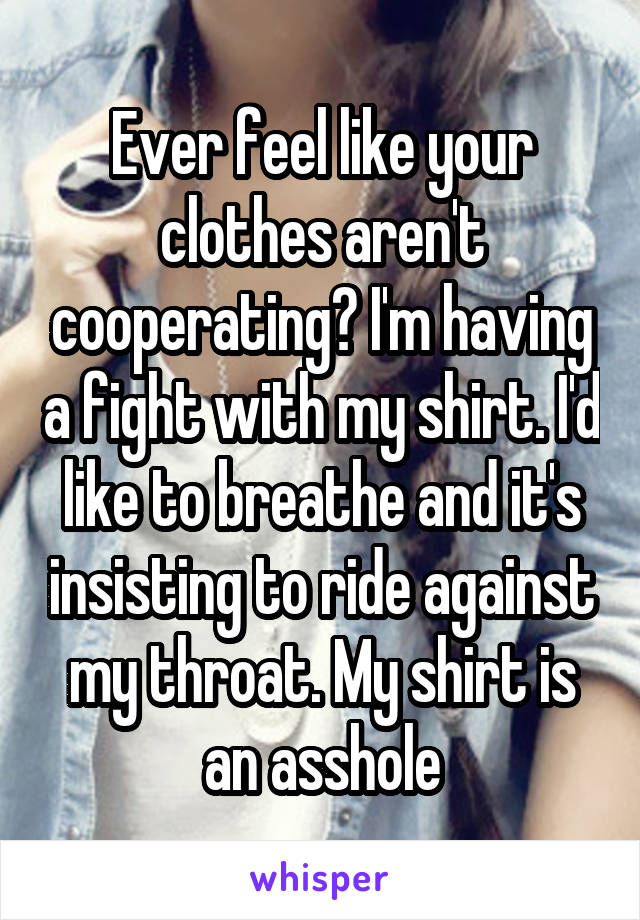 Ever feel like your clothes aren't cooperating? I'm having a fight with my shirt. I'd like to breathe and it's insisting to ride against my throat. My shirt is an asshole