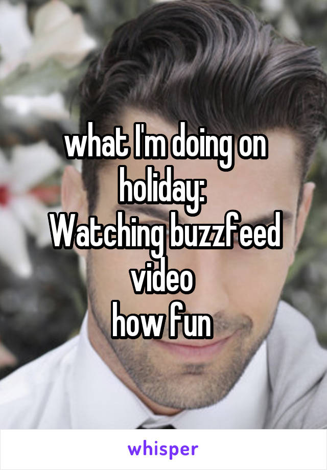 what I'm doing on holiday: 
Watching buzzfeed video 
how fun 