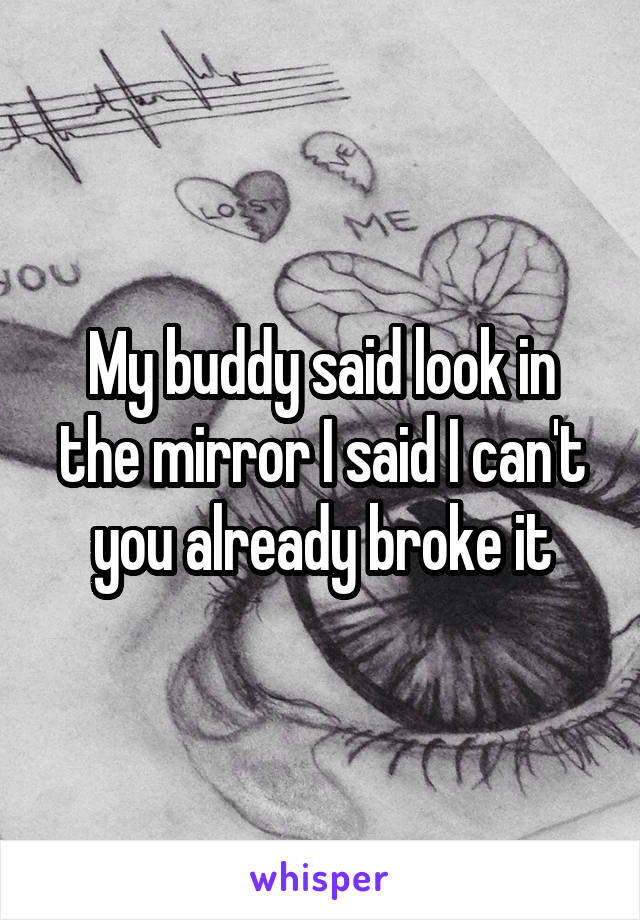 My buddy said look in the mirror I said I can't you already broke it