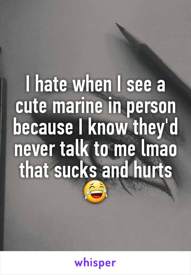 I hate when I see a cute marine in person because I know they'd never talk to me lmao that sucks and hurts😂