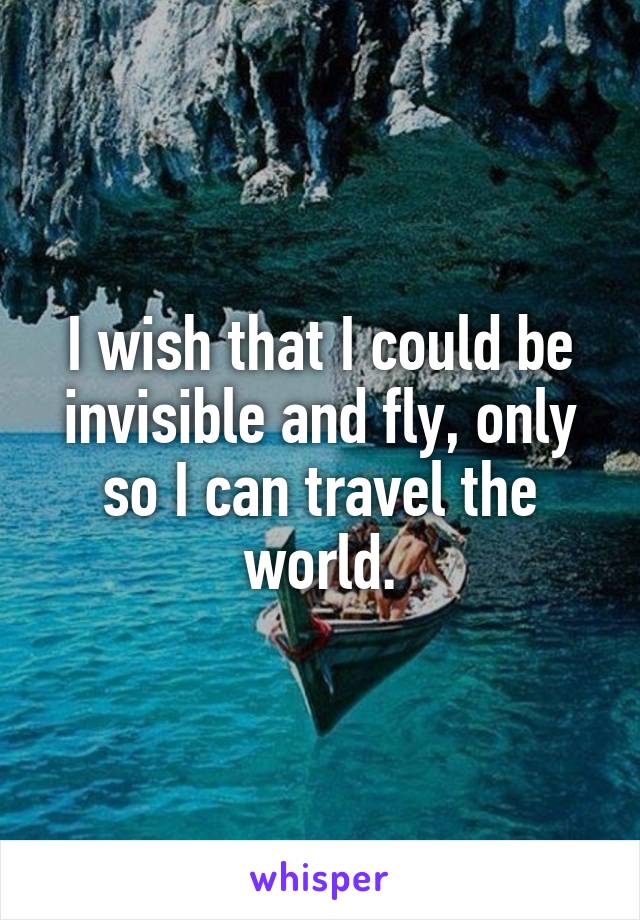 I wish that I could be invisible and fly, only so I can travel the world.