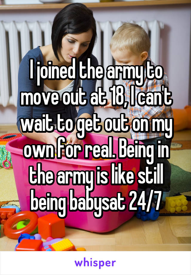 I joined the army to move out at 18, I can't wait to get out on my own for real. Being in the army is like still being babysat 24/7