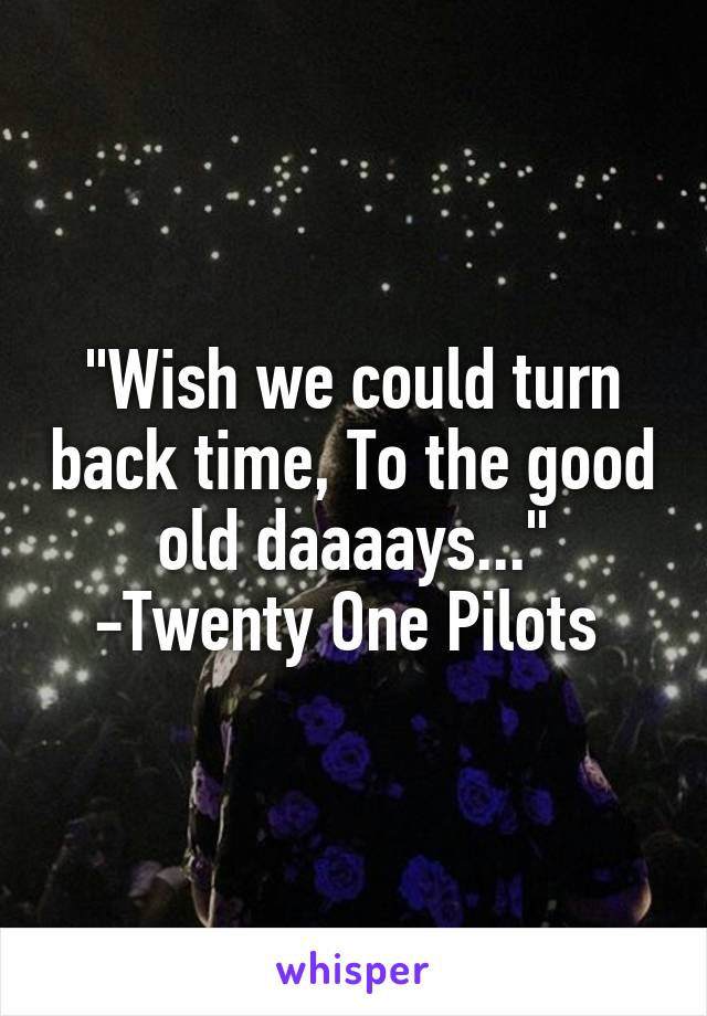 "Wish we could turn back time, To the good old daaaays..."
-Twenty One Pilots 