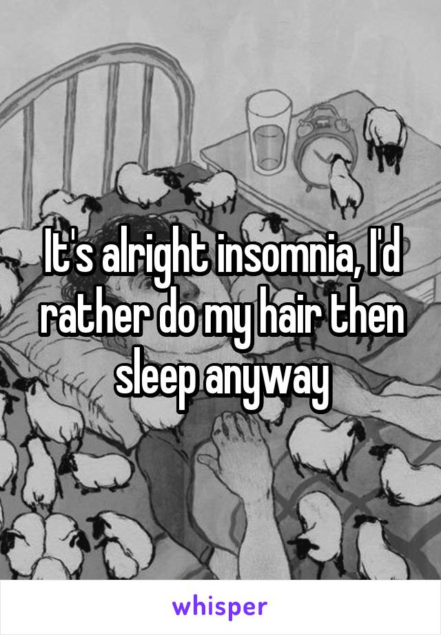 It's alright insomnia, I'd rather do my hair then sleep anyway