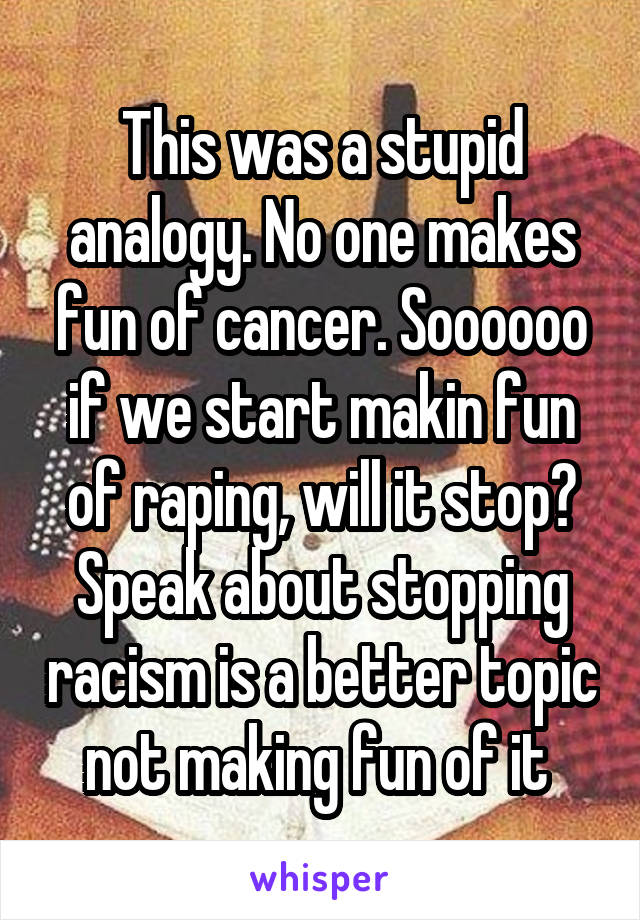 This was a stupid analogy. No one makes fun of cancer. Soooooo if we start makin fun of raping, will it stop? Speak about stopping racism is a better topic not making fun of it 