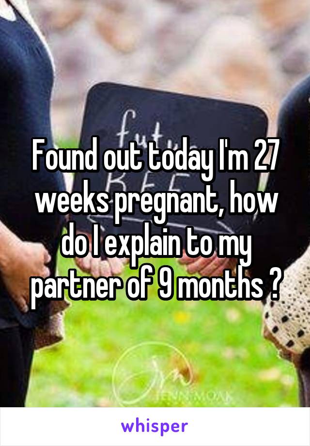 Found out today I'm 27 weeks pregnant, how do I explain to my partner of 9 months ?