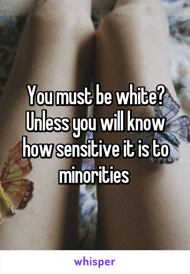 You must be white? Unless you will know how sensitive it is to minorities 