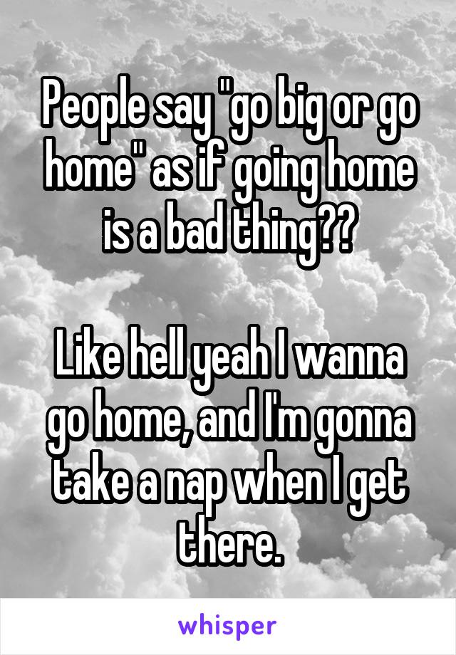 People say "go big or go home" as if going home is a bad thing??

Like hell yeah I wanna go home, and I'm gonna take a nap when I get there.