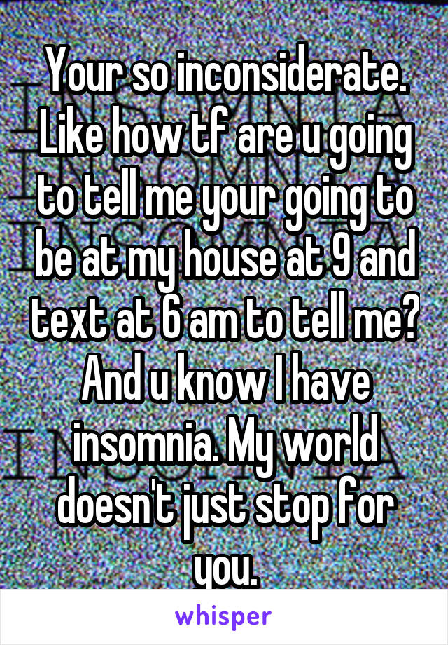 Your so inconsiderate. Like how tf are u going to tell me your going to be at my house at 9 and text at 6 am to tell me? And u know I have insomnia. My world doesn't just stop for you.