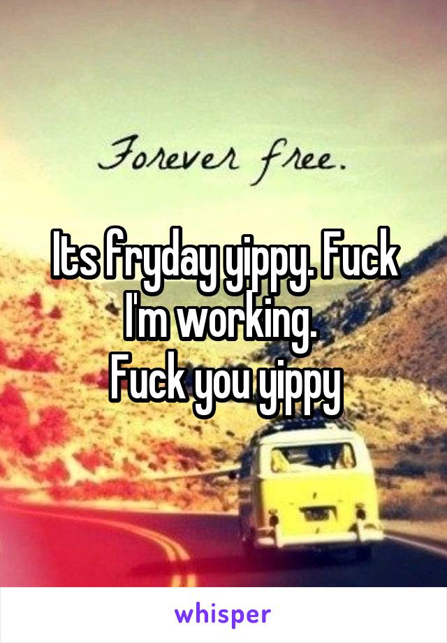 Its fryday yippy. Fuck I'm working. 
Fuck you yippy