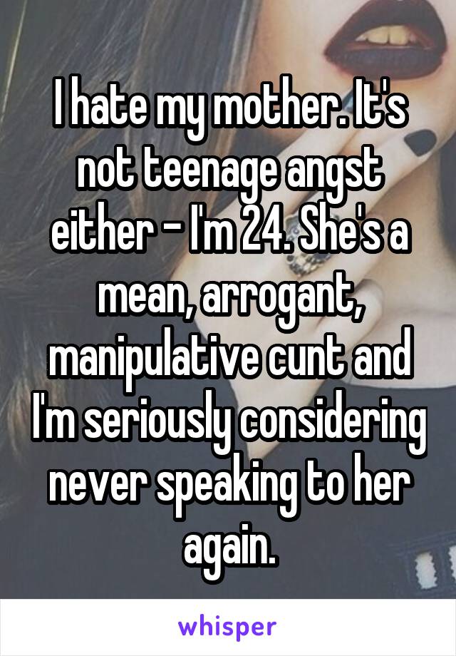 I hate my mother. It's not teenage angst either - I'm 24. She's a mean, arrogant, manipulative cunt and I'm seriously considering never speaking to her again.