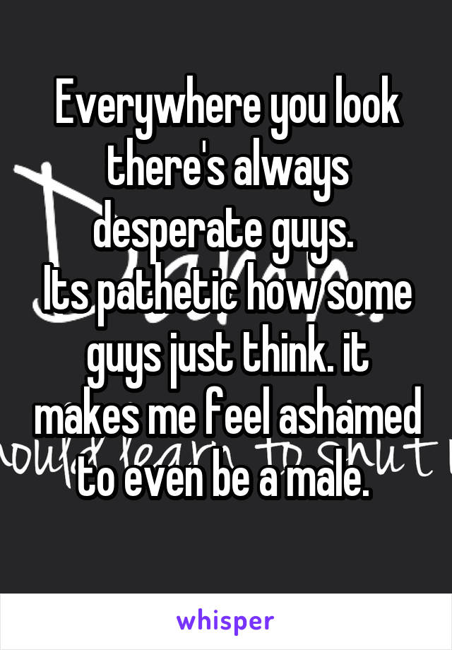 Everywhere you look there's always desperate guys. 
Its pathetic how some guys just think. it makes me feel ashamed to even be a male. 
