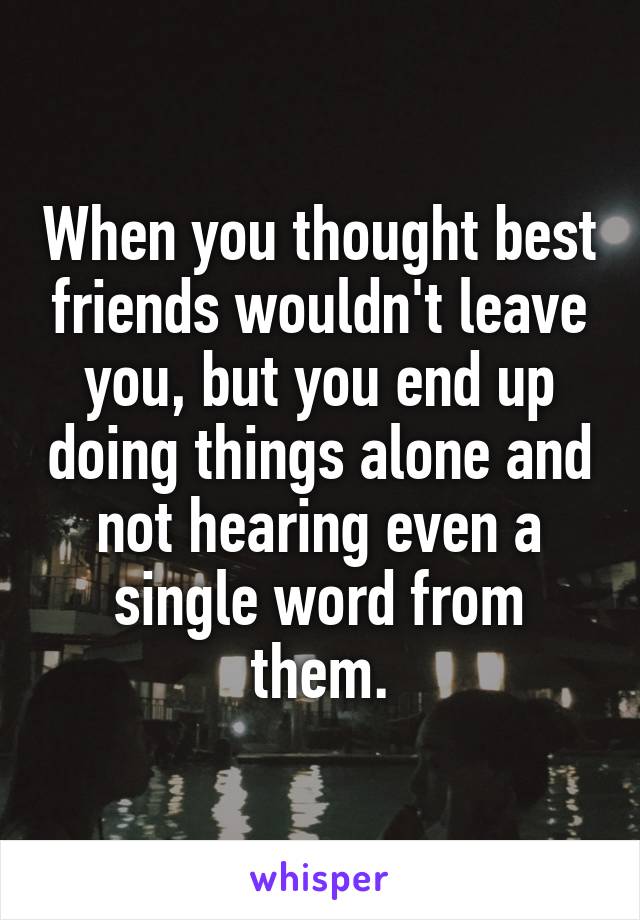 When you thought best friends wouldn't leave you, but you end up doing things alone and not hearing even a single word from them.