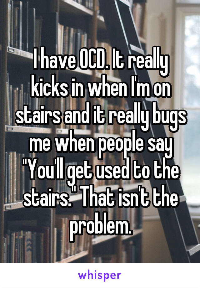 I have OCD. It really kicks in when I'm on stairs and it really bugs me when people say "You'll get used to the stairs." That isn't the problem.