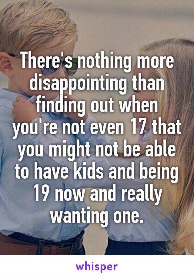 There's nothing more disappointing than finding out when you're not even 17 that you might not be able to have kids and being 19 now and really wanting one.