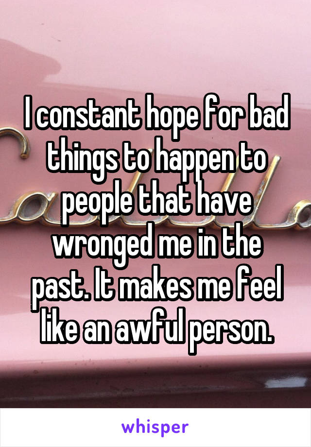 I constant hope for bad things to happen to people that have wronged me in the past. It makes me feel like an awful person.