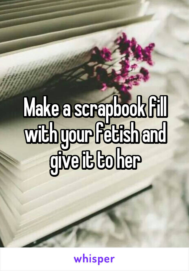 Make a scrapbook fill with your fetish and give it to her