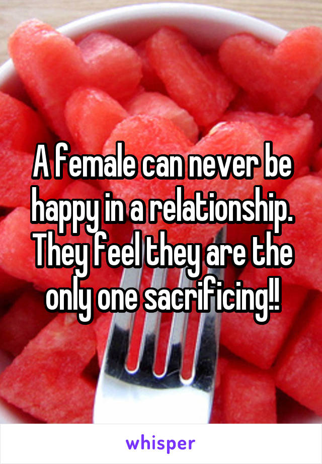 A female can never be happy in a relationship.
They feel they are the only one sacrificing!!