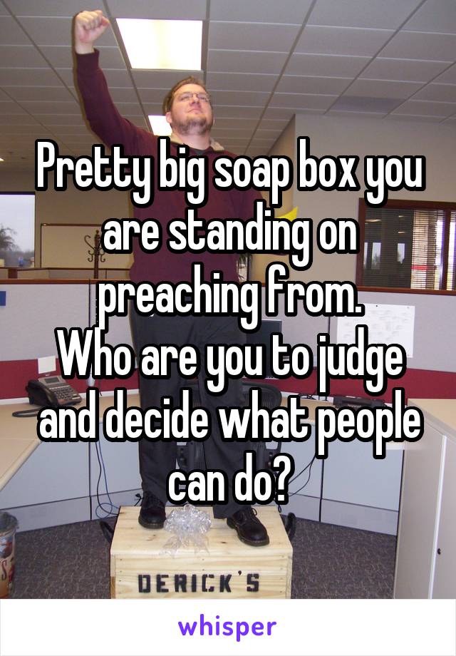 Pretty big soap box you are standing on preaching from.
Who are you to judge and decide what people can do?